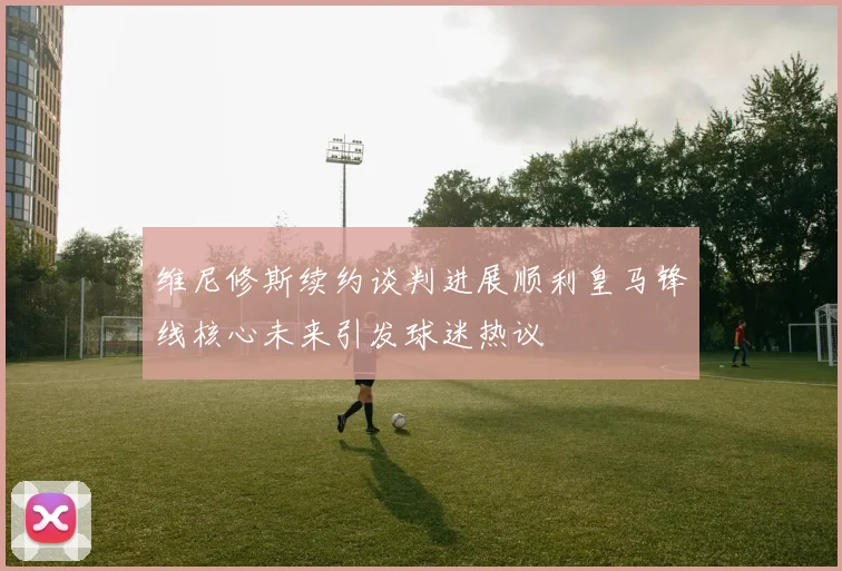 维尼修斯续约谈判进展顺利皇马锋线核心未来引发球迷热议