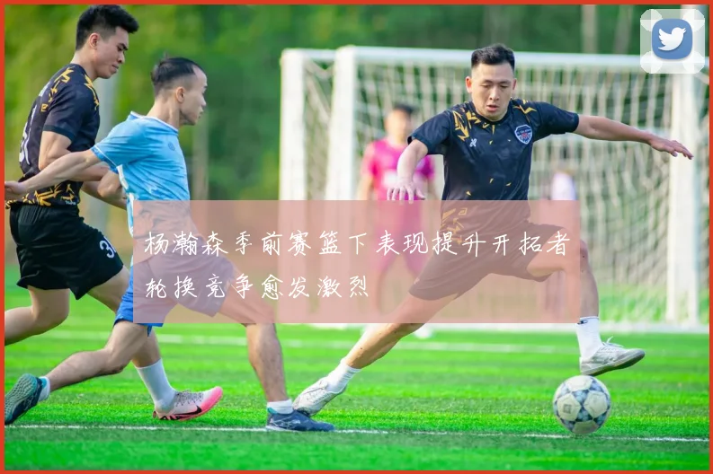 杨瀚森季前赛篮下表现提升开拓者轮换竞争愈发激烈