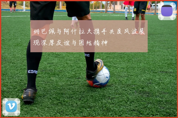 姆巴佩与阿什拉夫携手共度风波展现深厚友谊与团结精神