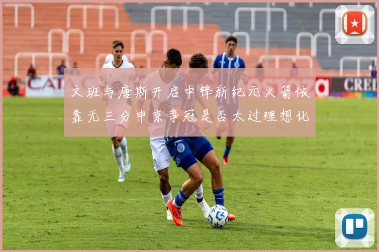 文班与唐斯开启中锋新纪元火箭依靠无三分申京争冠是否太过理想化