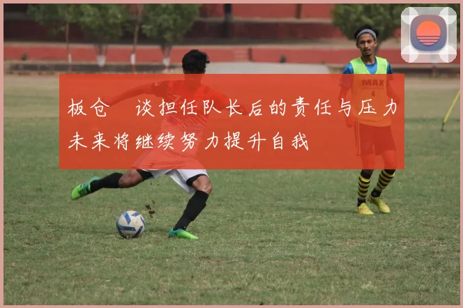 板仓滉谈担任队长后的责任与压力未来将继续努力提升自我
