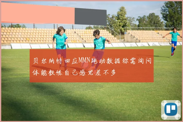贝尔纳特回应MMN跑动数据称需询问体能教练自己感觉差不多