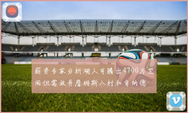 薪资专家分析湖人可腾出4700万空间但需放弃詹姆斯八村和肯纳德