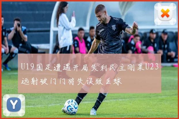 U19国足遭遇开局失利民主刚果U23远射破门门将失误致丢球