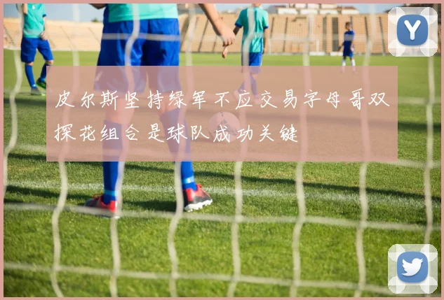 皮尔斯坚持绿军不应交易字母哥双探花组合是球队成功关键