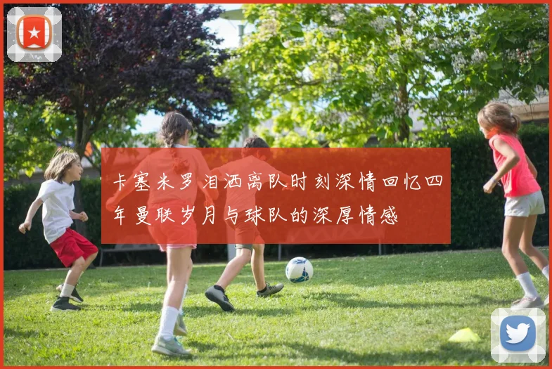 卡塞米罗泪洒离队时刻深情回忆四年曼联岁月与球队的深厚情感