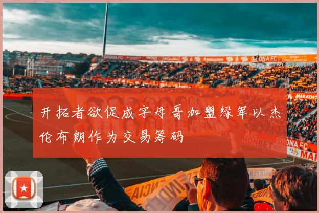 开拓者欲促成字母哥加盟绿军以杰伦布朗作为交易筹码