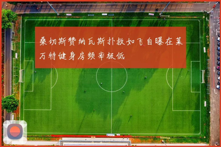桑切斯赞纳瓦斯扑救如飞自曝在莱万特健身房频率极低