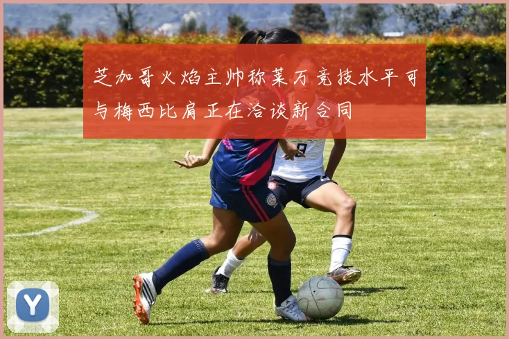 芝加哥火焰主帅称莱万竞技水平可与梅西比肩正在洽谈新合同