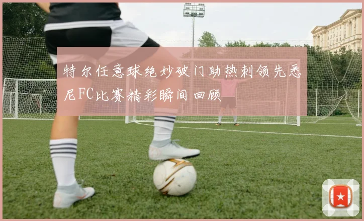 特尔任意球绝妙破门助热刺领先悉尼FC比赛精彩瞬间回顾