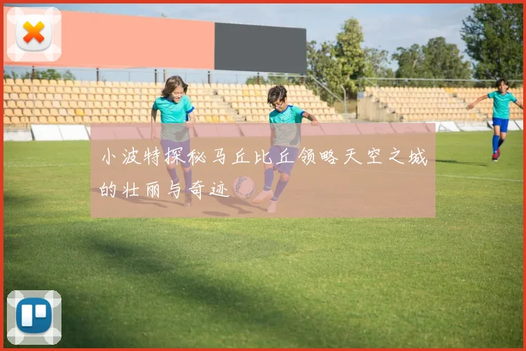 小波特探秘马丘比丘领略天空之城的壮丽与奇迹
