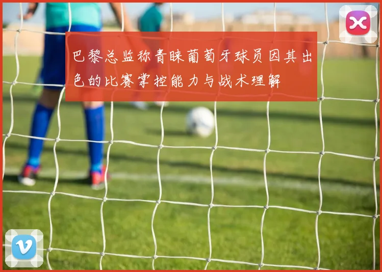 巴黎总监称青睐葡萄牙球员因其出色的比赛掌控能力与战术理解
